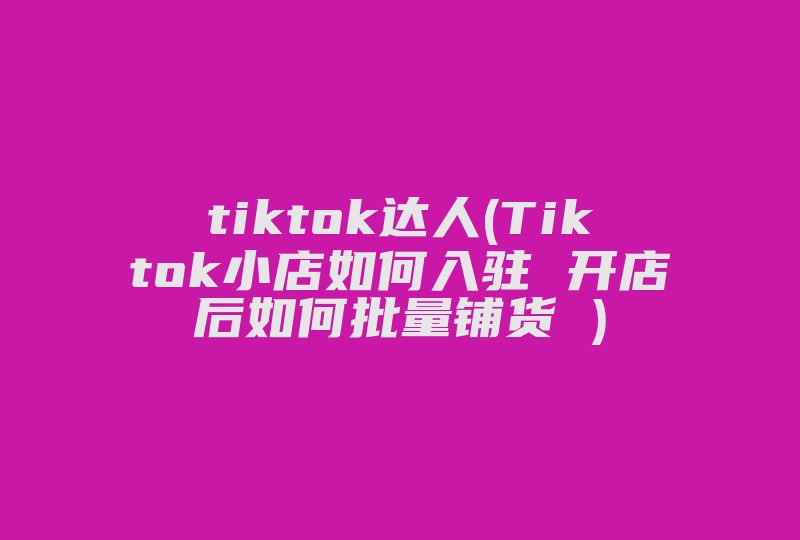 tiktok达人(Tiktok小店如何入驻 开店后如何批量铺货 )-国际网络专线