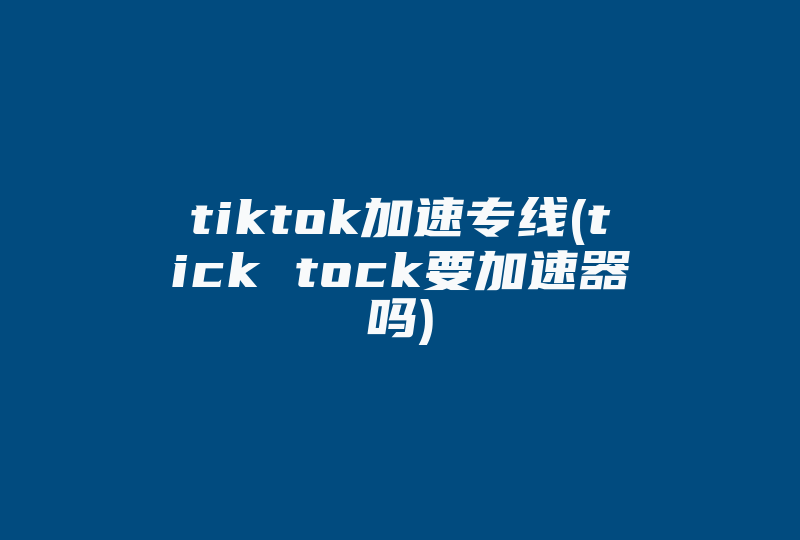 tiktok加速专线(tick tock要加速器吗)-国际网络专线