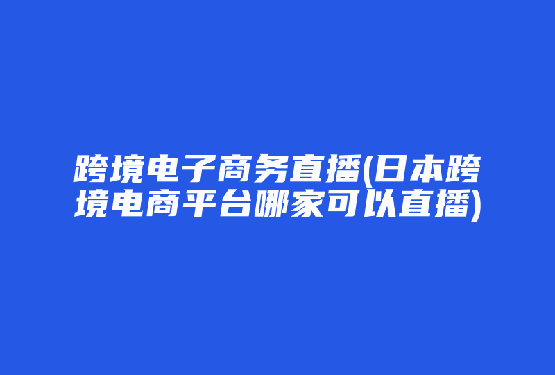 跨境电子商务直播(日本跨境电商平台哪家可以直播)-国际网络专线