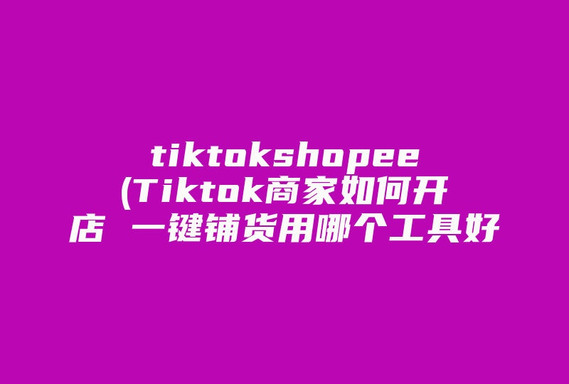 tiktokshopee(Tiktok商家如何开店 一键铺货用哪个工具好 )-国际网络专线