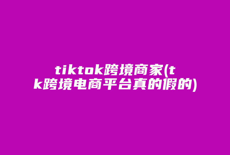 tiktok跨境商家(tk跨境电商平台真的假的)-国际网络专线