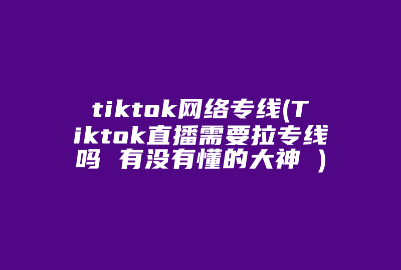 tiktok网络专线(Tiktok直播需要拉专线吗 有没有懂的大神 )-国际网络专线