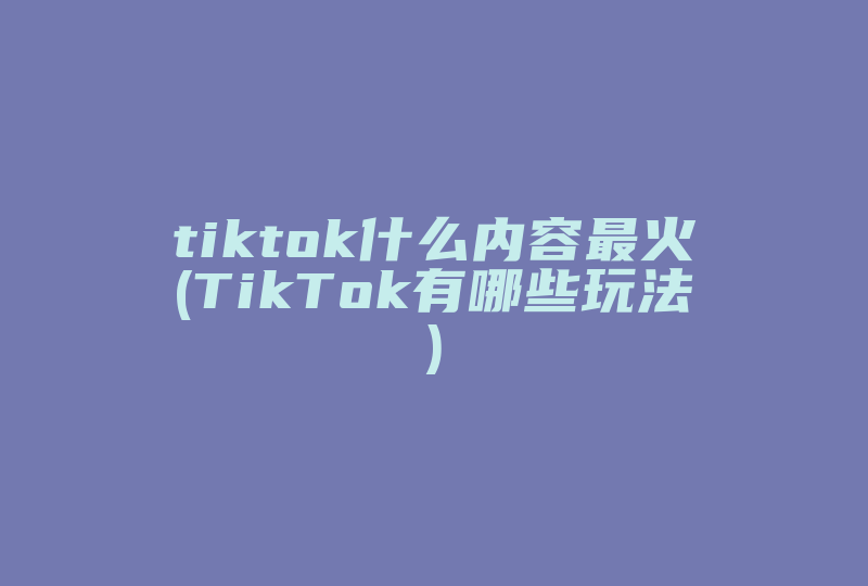 tiktok什么内容最火(TikTok有哪些玩法)-国际网络专线