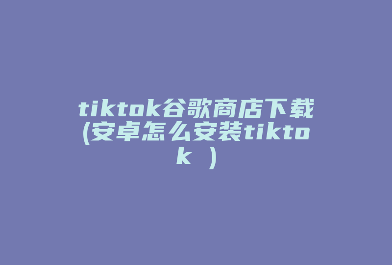 tiktok谷歌商店下载(安卓怎么安装tiktok )-国际网络专线