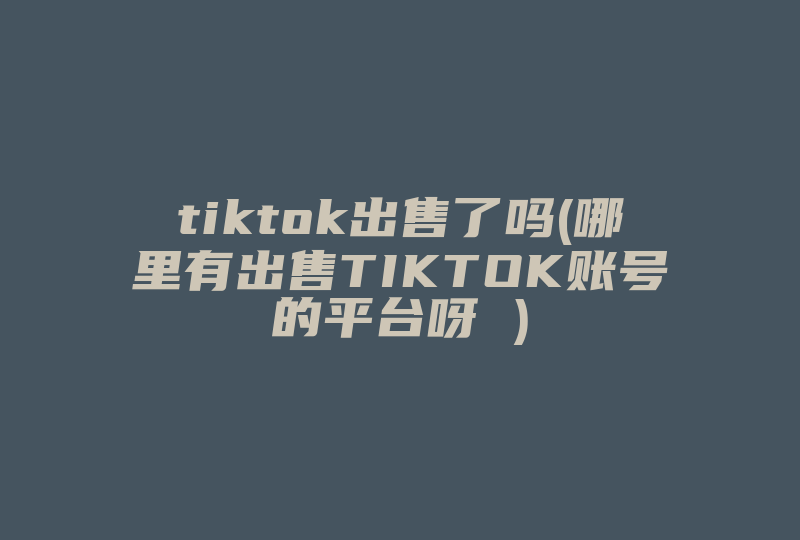tiktok出售了吗(哪里有出售TIKTOK账号的平台呀 )-国际网络专线