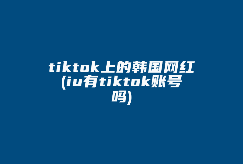 tiktok上的韩国网红(iu有tiktok账号吗)-国际网络专线