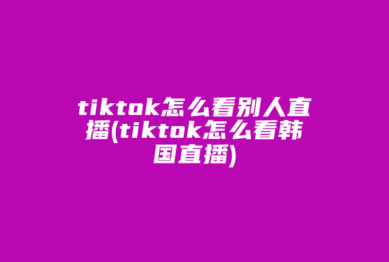 tiktok怎么看别人直播(tiktok怎么看韩国直播)-国际网络专线