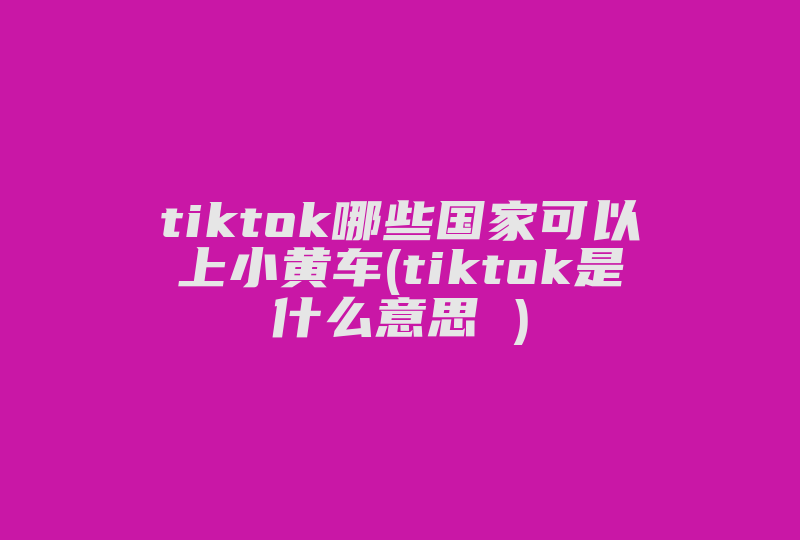 tiktok哪些国家可以上小黄车(tiktok是什么意思 )-国际网络专线