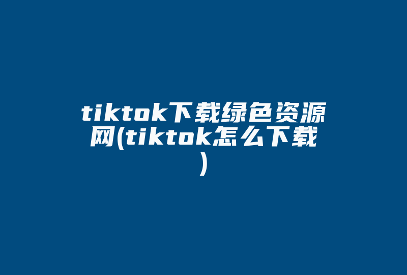 tiktok下载绿色资源网(tiktok怎么下载)-国际网络专线