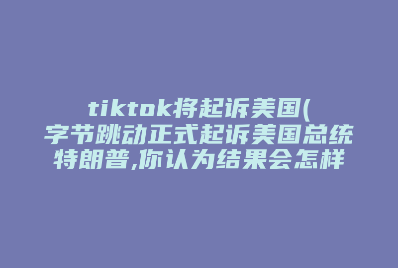 tiktok将起诉美国(字节跳动正式起诉美国总统特朗普,你认为结果会怎样 )-国际网络专线