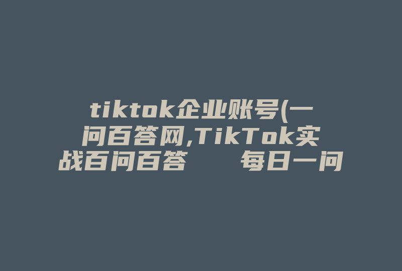 tiktok企业账号(一问百答网,TikTok实战百问百答   每日一问)-国际网络专线