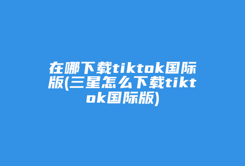 在哪下载tiktok国际版(三星怎么下载tiktok国际版)-国际网络专线