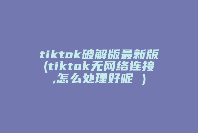 tiktok破解版最新版(tiktok无网络连接,怎么处理好呢 )-国际网络专线