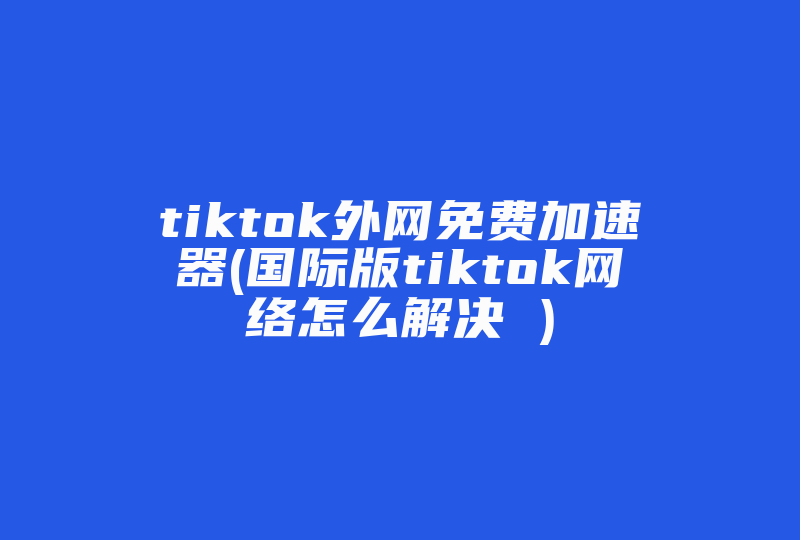 tiktok外网免费加速器(国际版tiktok网络怎么解决 )-国际网络专线