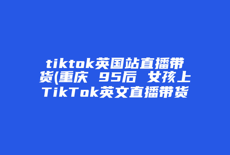 tiktok英国站直播带货(重庆 95后 女孩上TikTok英文直播带货，她的带货能力有多强 )-国际网络专线