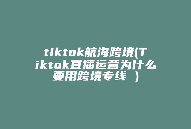 tiktok航海跨境(Tiktok直播运营为什么要用跨境专线 )-国际网络专线