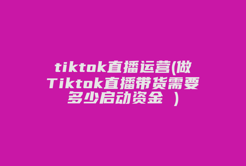 tiktok直播运营(做Tiktok直播带货需要多少启动资金 )-国际网络专线