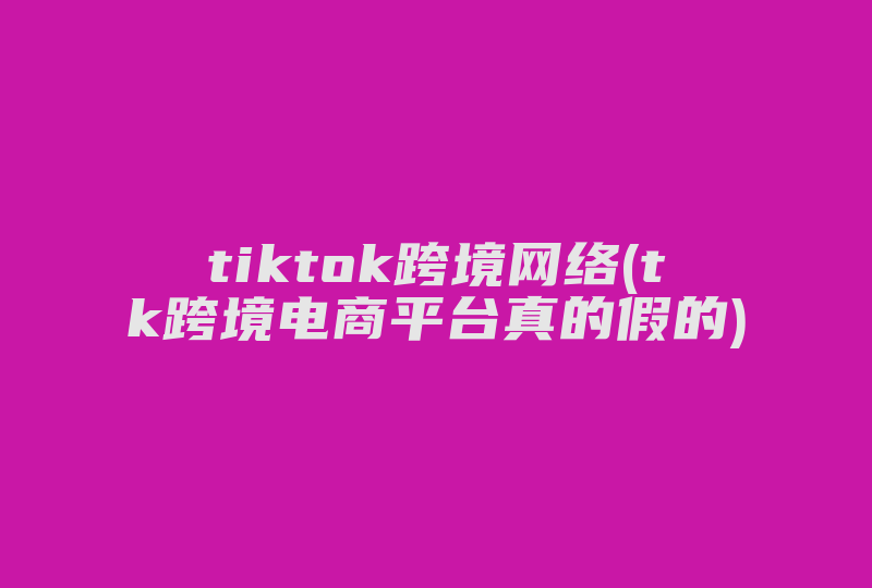 tiktok跨境网络(tk跨境电商平台真的假的)-国际网络专线