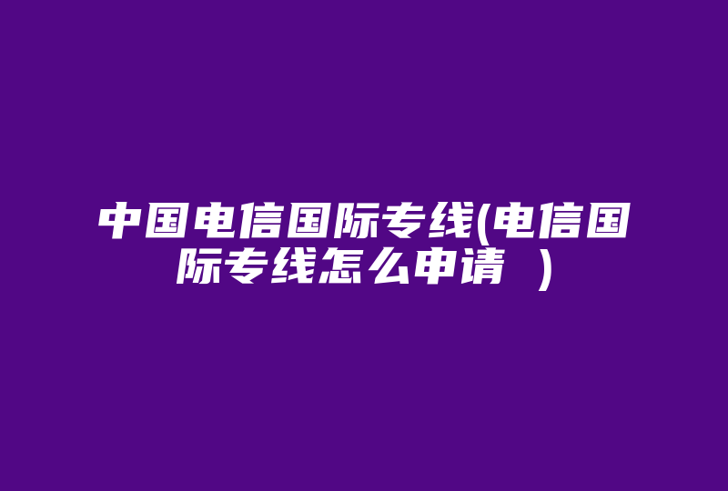 中国电信国际专线(电信国际专线怎么申请 )-国际网络专线