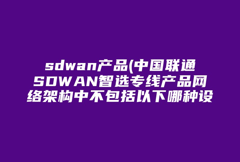 sdwan产品(中国联通SDWAN智选专线产品网络架构中不包括以下哪种设备)-国际网络专线