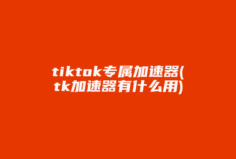 tiktok专属加速器(tk加速器有什么用)-国际网络专线