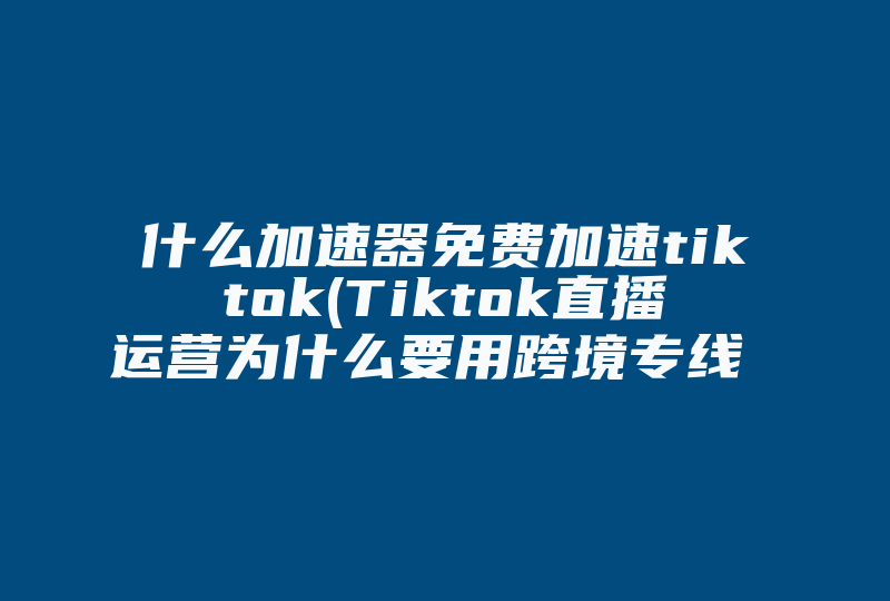 什么加速器免费加速tiktok(Tiktok直播运营为什么要用跨境专线 )-国际网络专线