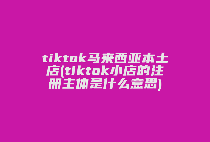 tiktok马来西亚本土店(tiktok小店的注册主体是什么意思)-国际网络专线