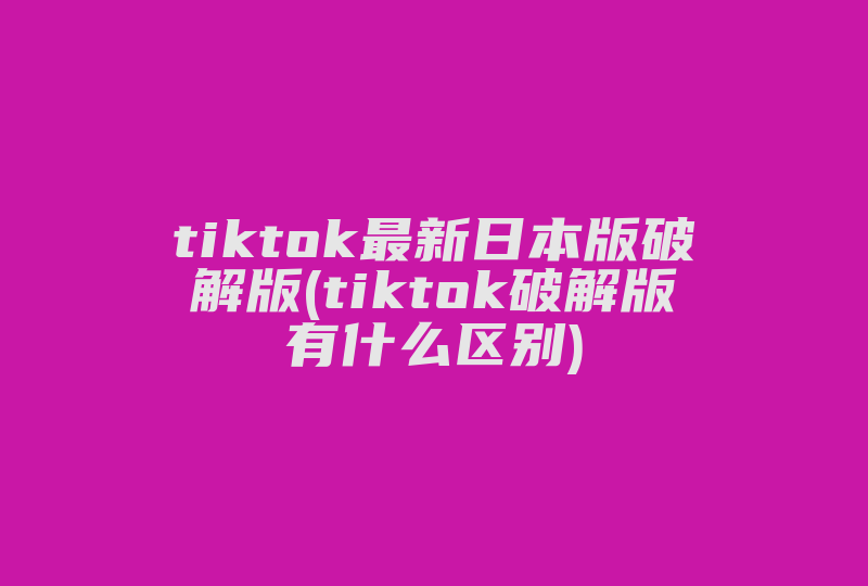 tiktok最新日本版破解版(tiktok破解版有什么区别)-国际网络专线