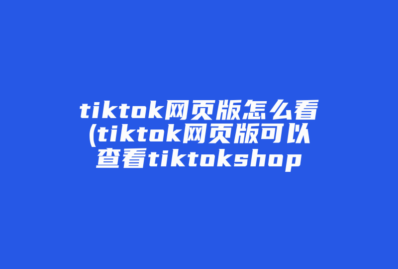 tiktok网页版怎么看(tiktok网页版可以查看tiktokshop吗)-国际网络专线