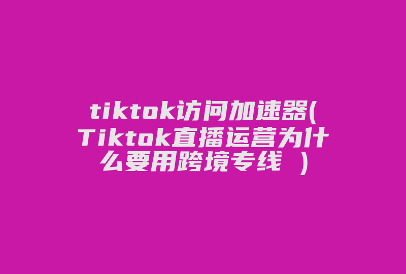 tiktok访问加速器(Tiktok直播运营为什么要用跨境专线 )-国际网络专线