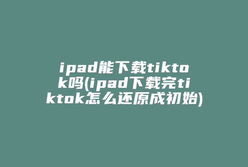 ipad能下载tiktok吗(ipad下载完tiktok怎么还原成初始)-国际网络专线