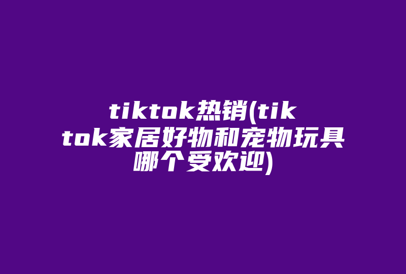 tiktok热销(tiktok家居好物和宠物玩具哪个受欢迎)-国际网络专线