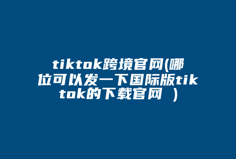 tiktok跨境官网(哪位可以发一下国际版tiktok的下载官网 )-国际网络专线