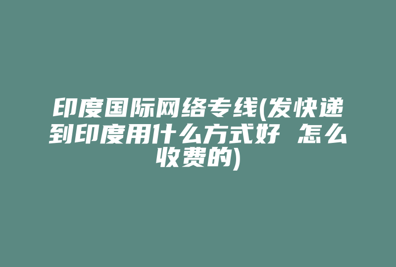 印度国际网络专线(发快递到印度用什么方式好 怎么收费的)-国际网络专线