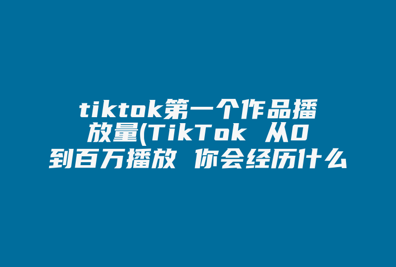 tiktok第一个作品播放量(TikTok 从0到百万播放 你会经历什么)-国际网络专线