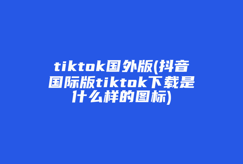 tiktok国外版(抖音国际版tiktok下载是什么样的图标)-国际网络专线