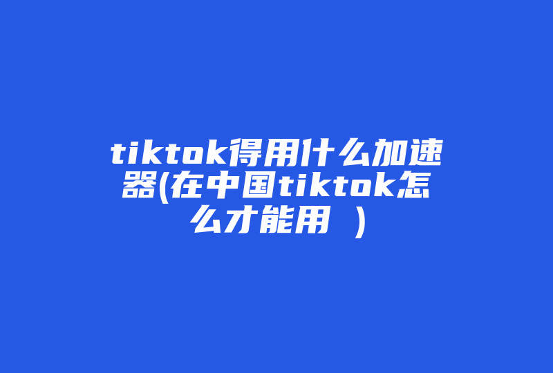 tiktok得用什么加速器(在中国tiktok怎么才能用 )-国际网络专线