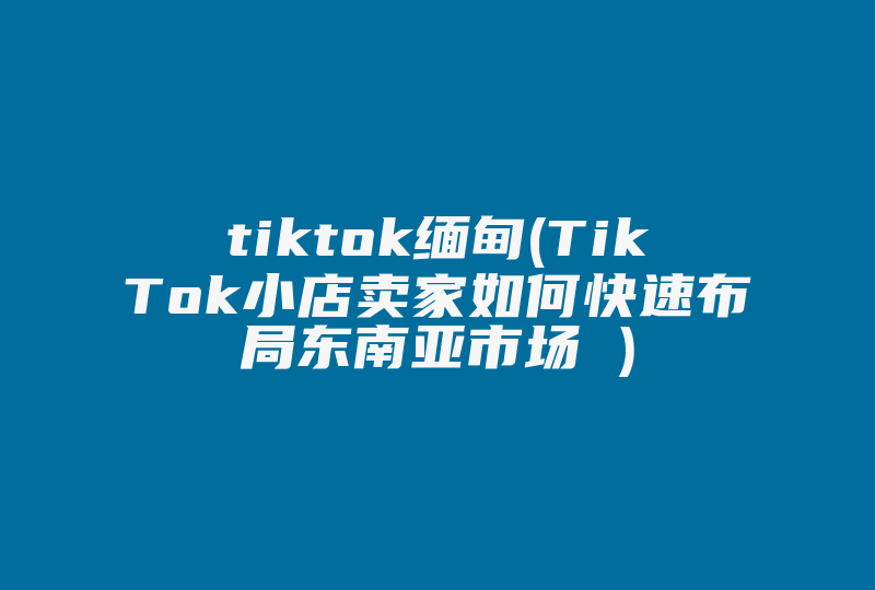 tiktok缅甸(TikTok小店卖家如何快速布局东南亚市场 )-国际网络专线