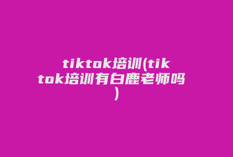 tiktok培训(tiktok培训有白鹿老师吗 )-国际网络专线