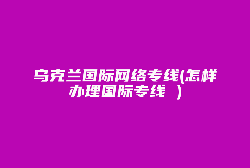 乌克兰国际网络专线(怎样办理国际专线 )-国际网络专线