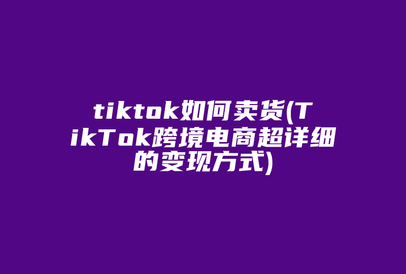 tiktok如何卖货(TikTok跨境电商超详细的变现方式)-国际网络专线