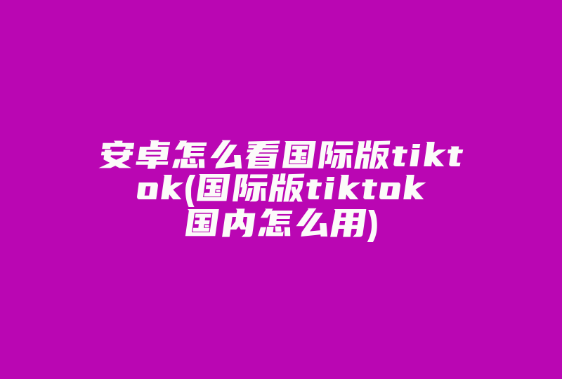 安卓怎么看国际版tiktok(国际版tiktok国内怎么用)-国际网络专线