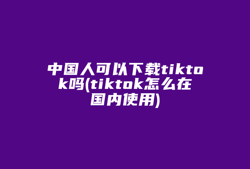 中国人可以下载tiktok吗(tiktok怎么在国内使用)-国际网络专线