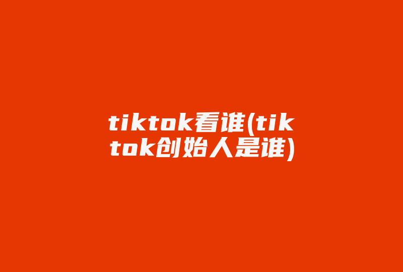 tiktok看谁(tiktok创始人是谁)-国际网络专线