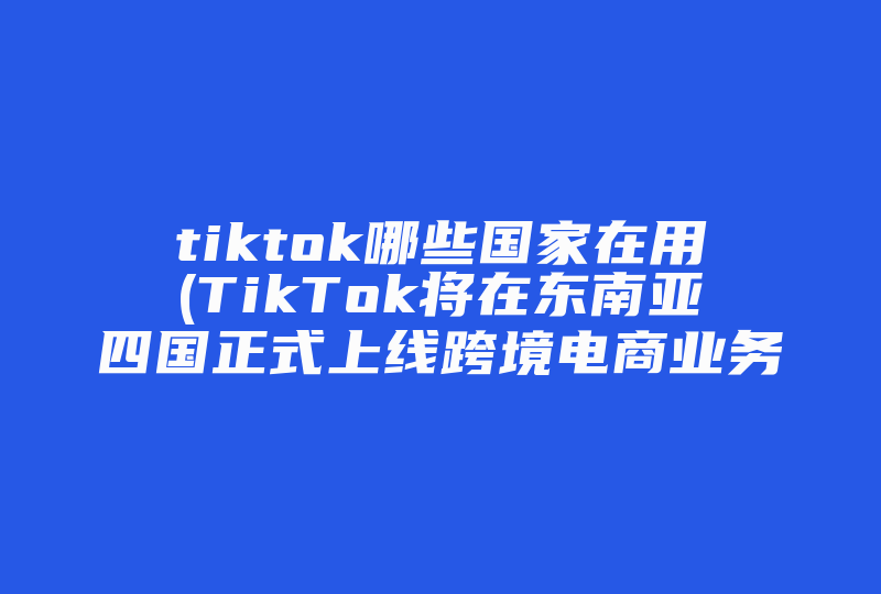 tiktok哪些国家在用(TikTok将在东南亚四国正式上线跨境电商业务)-国际网络专线