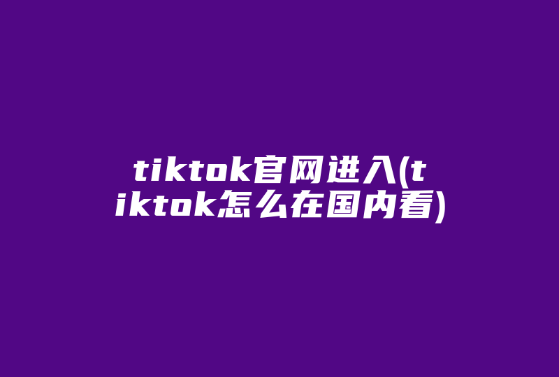 tiktok官网进入(tiktok怎么在国内看)-国际网络专线