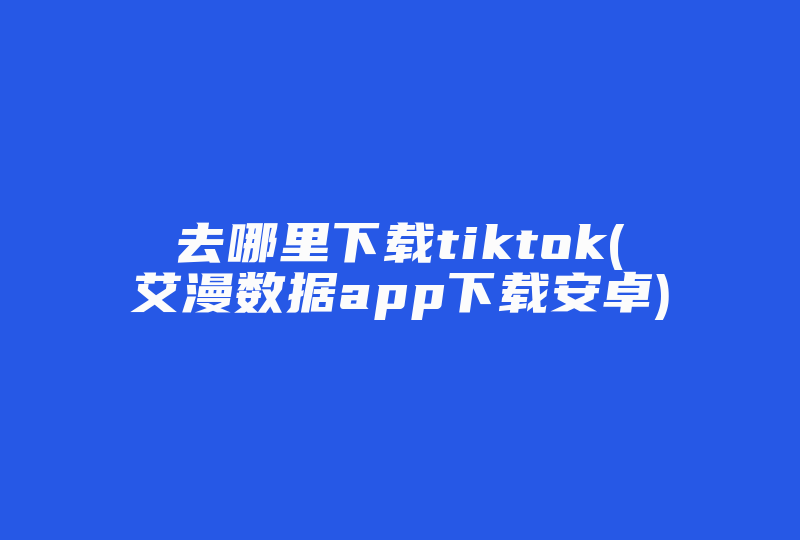 去哪里下载tiktok(艾漫数据app下载安卓)-国际网络专线