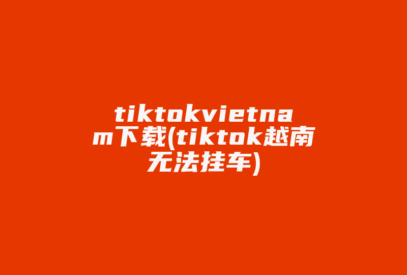 tiktokvietnam下载(tiktok越南无法挂车)-国际网络专线