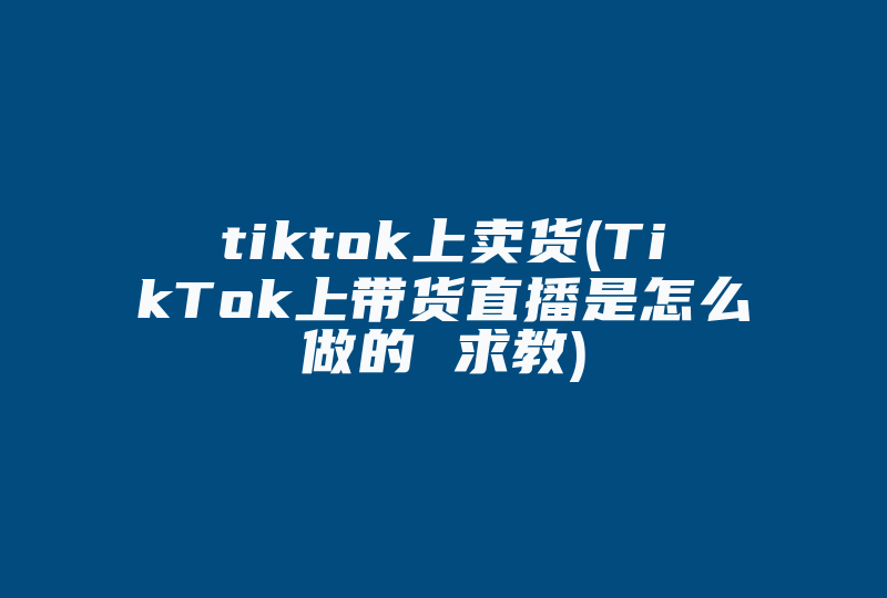 tiktok上卖货(TikTok上带货直播是怎么做的 求教)-国际网络专线