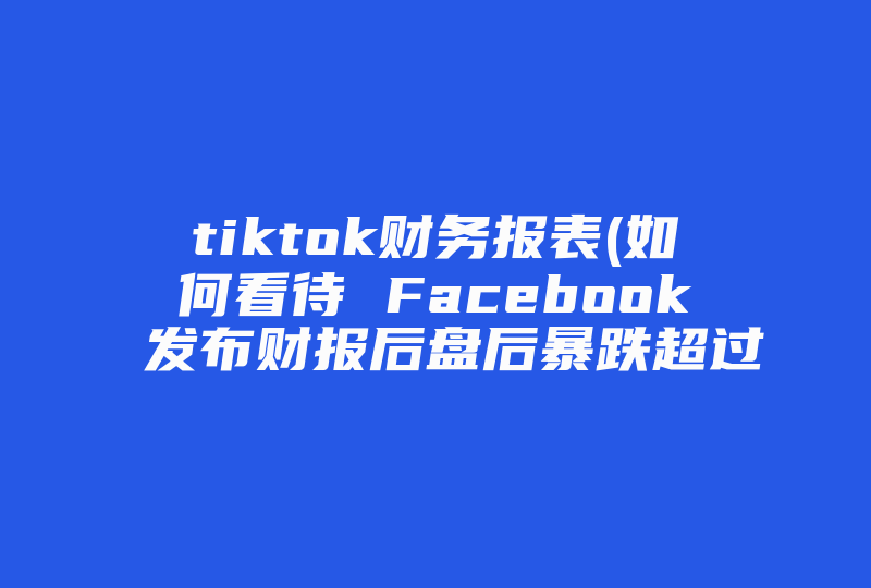 tiktok财务报表(如何看待 Facebook 发布财报后盘后暴跌超过 20% )-国际网络专线